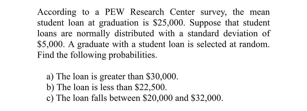 According to a PEW Research Center survey, the mean
student loan at graduation is $25,000. Suppose that student
loans are normally distributed with a standard deviation of
$5,000. A graduate with a student loan is selected at random.
Find the following probabilities.
a) The loan is greater than $30,000.
b) The loan is less than $22,500.
c) The loan falls between $20,000 and $32,000.