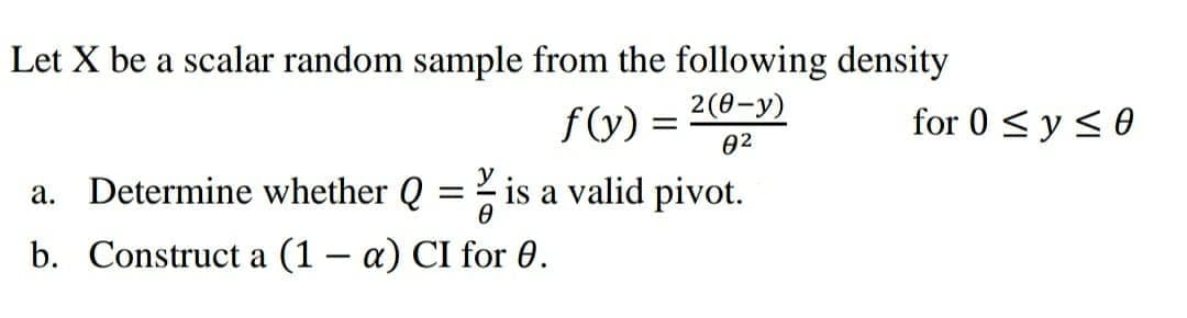 Let X be a scalar random sample from the following density
fy) =
02
2(0-у)
for 0 < y < 0
a. Determine whether Q
is a valid pivot.
%3D
b. Construct a (1 – a) CI for 0.
