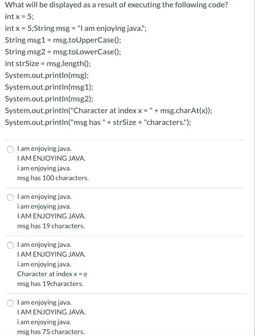 What will be displayed as a result of executing the following code?
int x = 5;
int x = 5;String msg = "I am enjoying java.";
String msg1 = msg.toUpperCase();
String msg2 = msg.toLowerCase();
int strSize = msg.length();
System.out.printIn(msg);
System.out.printIn(msg1);
System.out.printIn(msg2);
System.out.println("Character at index x = "+ msg.charAt(x));
System.out.println("msg has"+ strSize + "characters.");
I am enjoying java.
I AM ENJOYING JAVA.
i am enjoying java.
msg has 100 characters.
Iam enjoying java.
i am enjoying java.
IAM ENJOYING JAVA.
msg has 19 characters.
Iam enjoying java.
I AM ENJOYING JAVA.
i am enjoying java.
Character at index x = e
msg has 19characters.
O l am enjoying java.
IAM ENJOYING JAVA.
i am enjoying java.
msg has 75 characters.
