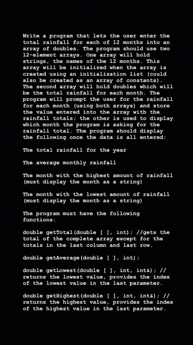 Write a program that lets the user enter the
total rainfall for each of 12 months into an
array of doubles. The program should use two
12-element arrays. One array will hold
strings, the names of the 12 months. This
array will be initialized when the array is
created using an initialization list (could
also be created as an array of constants).
The second array will hold doubles which will
be the total rainfall for each month. The
program will prompt the user for the rainfall
for each month (using both arrays) and store
the value entered into the array with the
rainfall totals; the other is used to display
which month the program is asking for the
rainfall total. The program should display
the following once the data is all entered:
The total rainfall for the year
The average monthly rainfall
The month with the highest amount of rainfall
(must display the month as a string)
The month with the lowest amount of rainfall
(must display the month as a string)
The program must have the following
functions:
double getTotal(double [ ], int) ; //gets the
total of the complete array except for the
totals in the last column and last row.
double getAverage (double [ ], int);
double getLowest(double [ ], int, int&); //
returns the lowest value, provides the index
of the lowest value in the last parameter.
double getHighest (double [ ], int, int&); //
returns the highest value, provides the index
of the highest value in the last parameter.
