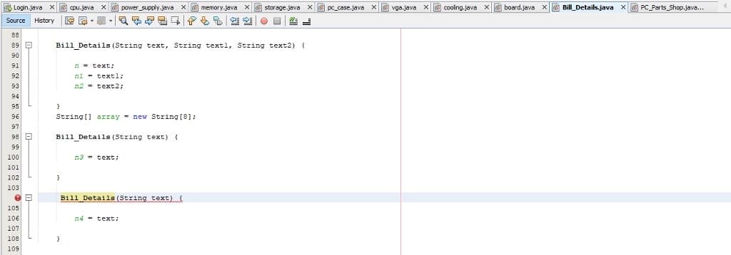 Login.java x pu.java x power_supply.java x memory.java X storage.java X pc_case.java X vga.java x cooing.java x board.java x Bill_Details.java X PC_Parts_Shop.java...
Source
History
88
89 D
Bill Details (String text, String textl, String text2) (
90
n = text:
ni - textl;
91
92
93
n2 = text2;
94
95
96
String[] array - new String [8];
97
98 D
Bill_Details (String text) {
99
100
n3 = text:
101
102
103
Bill Details (String text)
105
106
n4 - text:
107
108
109
