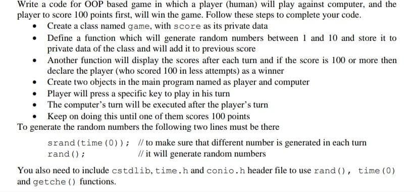 Write a code for OOP based game in which a player (human) will play against computer, and the
player to score 100 points first, will win the game. Follow these steps to complete your code.
Create a class named game, with score as its private data
• Define a function which will generate random numbers between 1 and 10 and store it to
private data of the class and will add it to previous score
• Another function will display the scores after each turn and if the score is 100 or more then
declare the player (who scored 100 in less attempts) as a winner
Create two objects in the main program named as player and computer
• Player will press a specific key to play in his turn
• The computer's turn will be executed after the player's turn
• Keep on doing this until one of them scores 100 points
To generate the random numbers the following two lines must be there
srand (time (0)); // to make sure that different number is generated in each turn
rand ();
// it will generate random numbers
You also need to include cstdlib, time.h and conio.h header file to use rand (), time (0)
and getche () functions.
