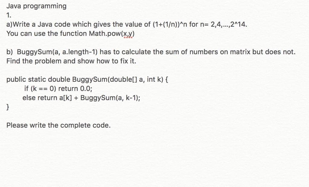 Java programming
1.
a)Write a Java code which gives the value of (1+(1/n))^n for n= 2,4,...,2^14.
You can use the function Math.pow(x,y)
b) BuggySum(a, a.length-1) has to calculate the sum of numbers on matrix but does not.
Find the problem and show how to fix it.
public static double BuggySum(double[] a, int k) {
if (k == 0) return 0.0;
else return a[k] + BuggySum(a, k-1);
}
Please write the complete code.
