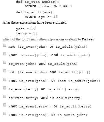 def is_even (number):
return number % 2 == o
def is adult (age) :
return age >= 18
After these expressions have been evaluated:
john = 19
terry = 18
which of the following Python expressions evaluate to False?
not (is_even (john) or is adult (john))
(not is_even (john)) and is_adult (john)
is_even (john) and is_adult (john)
not (is_even (john) and is_adult (john))
(not is_even (john)) or (not is_adult (john))
is_even (terry) or is_adult (terry)
is_even (terry) and is_adult (terry)
(not is_even (terry)) or is_adult (terry)
(not is even (john)) or is adult (john)
