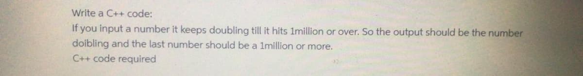Write a C++ code:
If you input a number it keeps doubling till it hits 1million or over. So the output should be the number
doibling and the last number should be a 1million or more.
C++ code required
