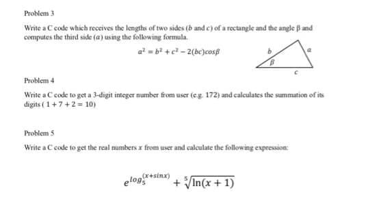 Problem 3
Write a C code which receives the lengths of two sides (b and c) of a rectangle and the angle B and
computes the third side (a) using the folowing formula.
a? = b? + c² - 2(bc)cosß
Problem 4
Write a C code to get a 3-digit integer number from user (eg 172) and calculates the summation of its
digits ( 1+7+2 = 10)
Problem 5
Write a C code to get the real numbers x from user and calculate the following expression:
(x+sinx)
elog
+ In(x + 1)
