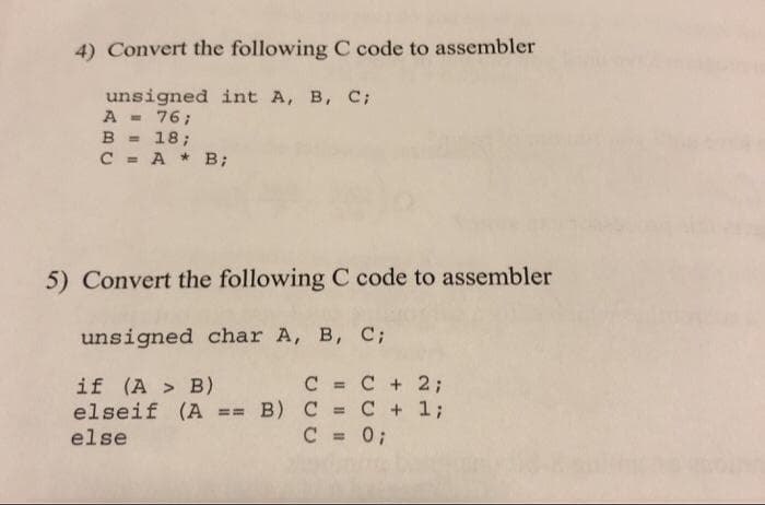 4) Convert the following C code to assembler
unsigned int A, B, C;
A =
B = 18;
C = A * B;
76;
%3D
5) Convert the following C code to assembler
unsigned char A, B, C;
C = C + 2;
if (A > B)
elseif (A == B) C = C + 1;
else
%3D
%3!
%3D
C = 0;
