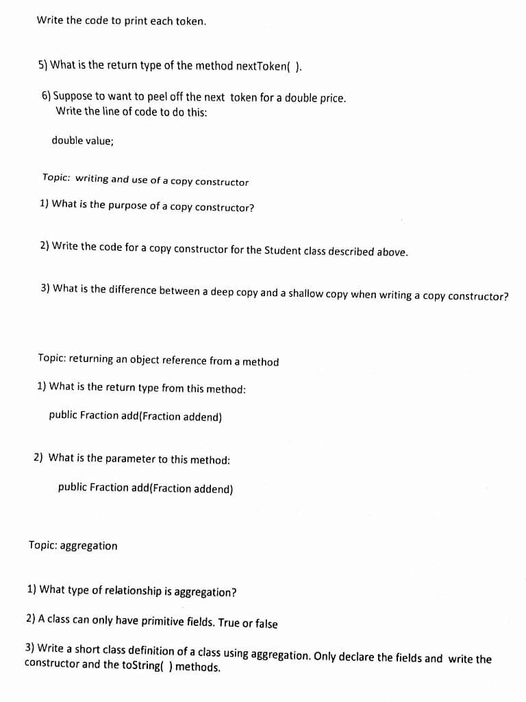 Write the code to print each token.
5) What is the return type of the method nextToken( ).
6) Suppose to want to peel off the next token for a double price.
Write the line of code to do this:
double value;
Topic: writing and use of a copy constructor
1) What is the purpose of a copy constructor?
2) Write the code for a copy constructor for the Student class described above.
3) What is the difference between a deep copy and a shallow copy when writing a copy constructor?
Topic: returning an object reference from a method
1) What is the return type from this method:
public Fraction add(Fraction addend)
2) What is the parameter to this method:
public Fraction add(Fraction addend)
Topic: aggregation
1) What type of relationship is aggregation?
2) A class can only have primitive fields. True or false
3) Write a short class definition of a class using aggregation. Only declare the fields and write the
constructor and the toString() methods.
