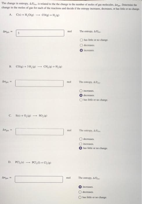 The change in entropy,. ASj, is related to the the change in the number of moles of gas molecules, An Determine the
change in the moles of gas for each of the reactions and decide if the entropy increases, decreases, or has little or no change.
A. Co) + H,Og) – cog) + H,(g)
An
mol
The entropy, A.Sia
O han litle or no change.
decreases
increases
B. CO(g) + 3H, () -
CH, () + H, ()
Ang =
mol
The entropy, AS
increases.
decreases.
has linte or o change
C. S() + 0, (g)-
An
mol
The entropy, A
decreases.
icreases
has little or no change.
D. PCI, )
PCI, () + C1,()
Ang
mol
The entropy, ASa
increases
O decreases
O has little or no change.
