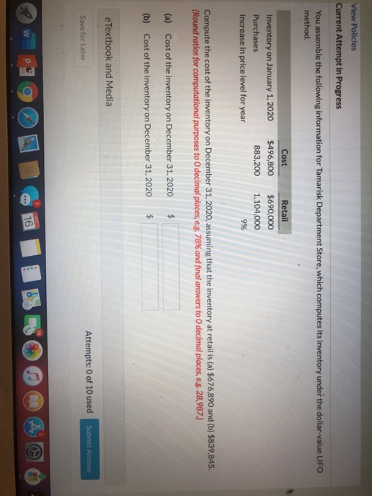 View Policies
Current Attempt in Progress
You assemble the following information for Tamarisk Department Store, which computes its inventory under the dollar-value LIFO
method.
Cost
Retail
Inventory on January 1, 2020
$496,800
$690,000
Purchases
883,200
1.104,000
Increase in price level for year
9%
Compute the cost of the inventory on December 31, 2020, assuming that the inventory at retail is (a) $676,890 and (b) $839,845.
(Round ratios for computational purposes to O decimal places, eg. 78% and final answers to 0 decimal places, eg. 28,987.)
(a) Cost of the inventory on December 31, 2020
%24
(b) Cost of the inventory on December 31, 2020
%24
eTextbook and Media
Save for Later
Attempts: 0 of 10 used
Submit Answer
16
