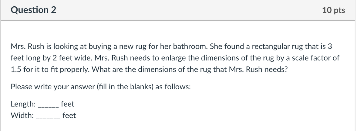 Question 2
10 pts
Mrs. Rush is looking at buying a new rug for her bathroom. She found a rectangular rug that is 3
feet long by 2 feet wide. Mrs. Rush needs to enlarge the dimensions of the rug by a scale factor of
1.5 for it to fit properly. What are the dimensions of the rug that Mrs. Rush needs?
Please write your answer (fill in the blanks) as follows:
Length:
feet
Width:
feet
