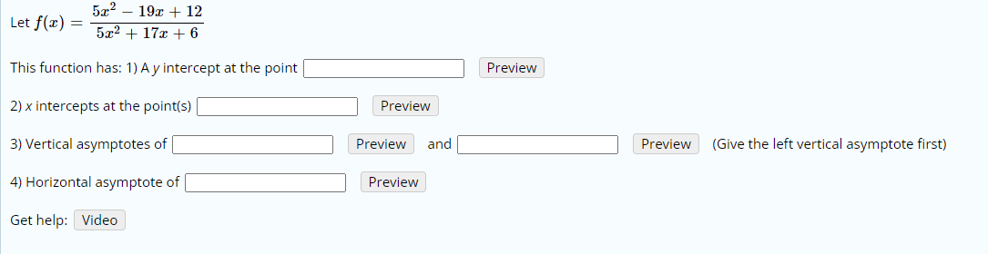 5x2 – 19x + 12
Let f(x) =
5x2 + 17x + 6
This function has: 1) A y intercept at the point
Preview
2) x intercepts at the point(s)
Preview
3) Vertical asymptotes of
Preview
and
Preview
(Give the left vertical asymptote first)
4) Horizontal asymptote of
Preview
Get help: Video
