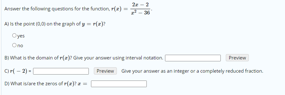 2x – 2
Answer the following questions for the function, r(x)
x2 – 36
A) Is the point (0,0) on the graph of y = r(x)?
Oyes
Ono
B) What is the domain of r(x)? Give your answer using interval notation.
Preview
C) r( – 2) =
Preview
Give your answer as an integer or a completely reduced fraction.
D) What is/are the zeros of r(x)? x
