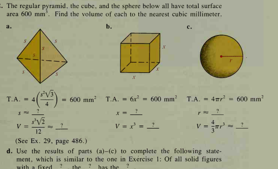 . The regular pyramid, the cube, and the sphere below all have total surface
area 600 mm. Find the volume of each to the nearest cubic millimeter.
a.
b.
с.
()-
T.A. = 4
= 600 mm?
T.A. = 6x
= 600 mm?
T.A. = 47r?
600 mm?
X =
V =
12
V = x' = _?
V =
(See Ex. 29, page 486.)
d. Use the results of parts (a)-(c) to complete the following state-
ment, which is similar to the one in Exércise 1: Of all solid figures
with a fixed
the
has the
