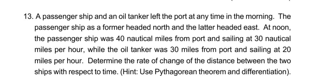 13. A passenger ship and an oil tanker left the port at any time in the morning. The
passenger ship as a former headed north and the latter headed east. At noon,
the passenger ship was 40 nautical miles from port and sailing at 30 nautical
miles per hour, while the oil tanker was 30 miles from port and sailing at 20
miles per hour. Determine the rate of change of the distance between the two
ships with respect to time. (Hint: Use Pythagorean theorem and differentiation).
