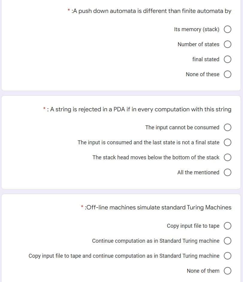 * :A push down automata is different than finite automata by
Its memory (stack) O
Number of states O
final stated
None of these
*: A string is rejected in a PDA if in every computation with this string
The input cannot be consumed O
The input is consumed and the last state is not a final state
The stack head moves below the bottom of the stack
All the mentioned O
* :Off-line machines simulate standard Turing Machines
Copy input file to tape O
Continue computation as in Standard Turing machine O
Copy input file to tape and continue computation as in Standard Turing machine
None of them O