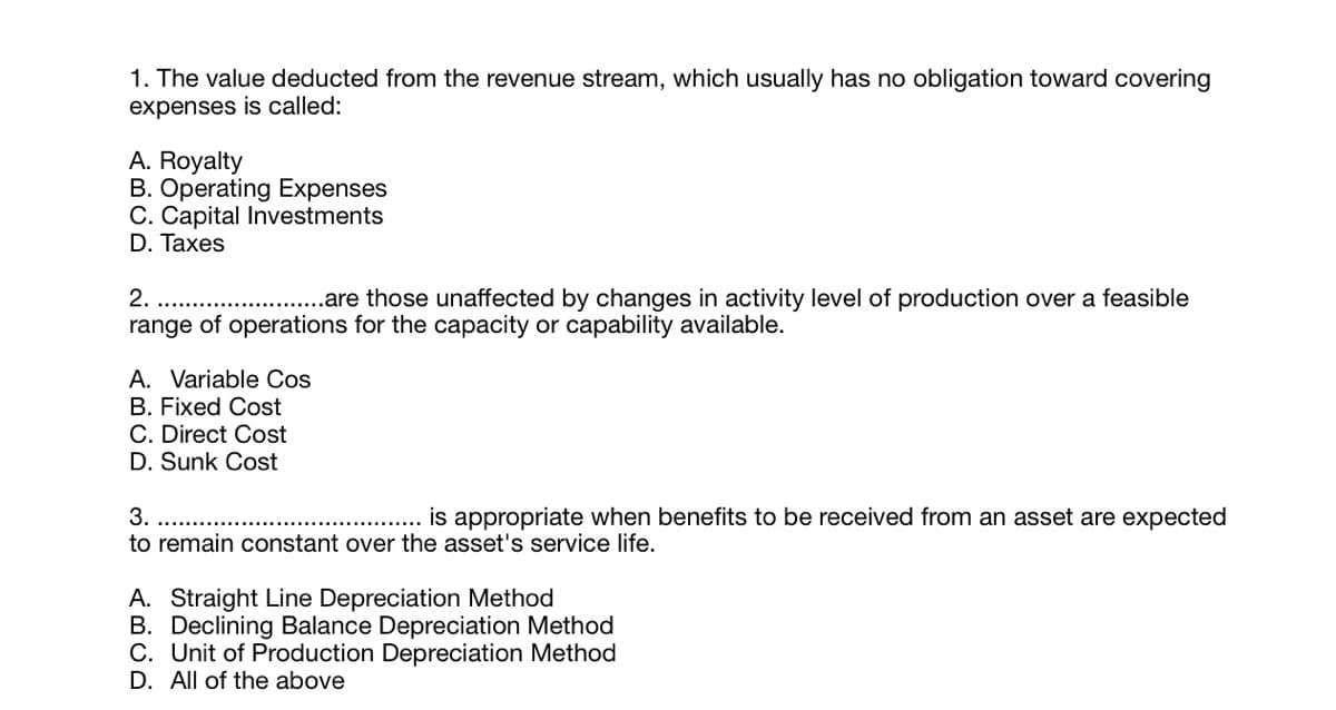 1. The value deducted from the revenue stream, which usually has no obligation toward covering
expenses is called:
A. Royalty
B. Operating Expenses
C. Capital Investments
D. Тaxes
2.
.are those unaffected by changes in activity level of production over a feasible
range of operations for the capacity or capability available.
A. Variable Cos
B. Fixed Cost
C. Direct Cost
D. Sunk Cost
is appropriate when benefits to be received from an asset are expected
3.
to remain constant over the asset's service life.
A. Straight Line Depreciation Method
B. Declining Balance Depreciation Method
C. Unit of Production Depreciation Method
D. All of the above
