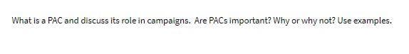 What is a PAC and discuss its role in campaigns. Are PACS important? Why or why not? Use examples.
