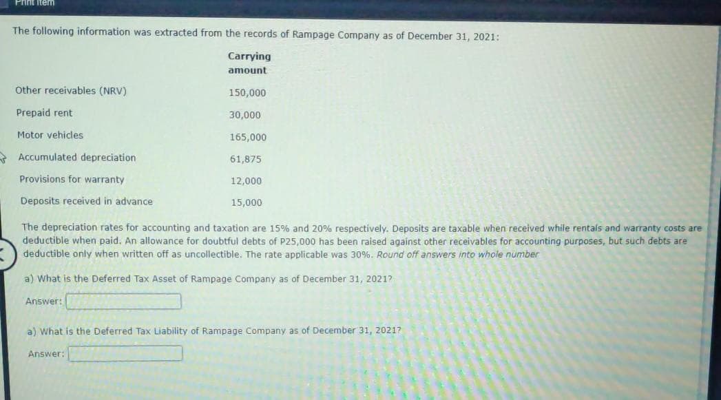 Print item
The following information was extracted from the records of Rampage Company as of December 31, 2021:
Carrying
amount
Other receivables (NRV)
150,000
Prepaid rent
30,000
Motor vehicles
165,000
* Accumulated depreciation
61,875
Provisions for warranty
12,000
Deposits received in advance
15,000
The depreciation rates for accounting and taxation are 15% and 20% respectively. Deposits are taxable when received while rentals and warranty costs are
deductible when paid. An allowance for doubtful debts of P25,000 has been raised against other receivables for accounting purposes, but such debts are
deductible only when written off as uncollectible. The rate applicable was 30%. Round off answers into whole number
a) What is the Deferred Tax Asset of Rampage Company as of December 31, 20217
Answer:
a) What is the Deferred Tax Liability of Rampage Company as of December 31, 20217
Answer:
