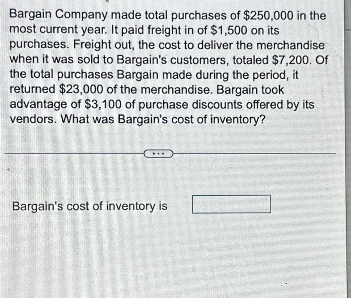 Bargain Company made total purchases of $250,000 in the
most current year. It paid freight in of $1,500 on its
purchases. Freight out, the cost to deliver the merchandise
when it was sold to Bargain's customers, totaled $7,200. Of
the total purchases Bargain made during the period, it
returned $23,000 of the merchandise. Bargain took
advantage of $3,100 of purchase discounts offered by its
vendors. What was Bargain's cost of inventory?
Bargain's cost of inventory is