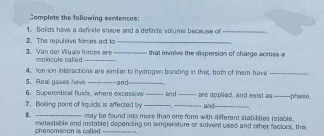 Complete the following sentences:
1. Solids have a definite shape and a definite volume because of
2. The repulsive forces act to
3. Van der Waals forces are
molecule called.
that involve the dispersion of charge across a
4. Ion-ion interactions are similar to hydrogen bonding in that, both of them have
5. Real gases have-and-
6. Supercritical fluids, where excessive ------- and ---- are applied, and exist as -------phase.
7. Boiling point of liquids is affected by ************
and
8.
may be found into more than one form with different stabilities (stable,
metastable and instable) depending on temperature or solvent used and other factors, this
phenomenon is called
********