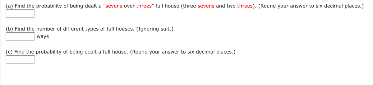 (a) Find the probability of being dealt a "sevens over threes" full house (three sevens and two threes). (Round your answer to six decimal places.)
(b) Find the number of different types of full houses. (Ignoring suit.)
ways
(c) Find the probability of being dealt a full house. (Round your answer to six decimal places.)