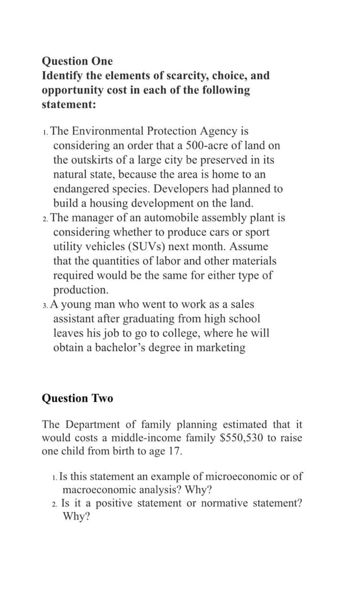 Question One
Identify the elements of scarcity, choice, and
opportunity cost in each of the following
statement:
1. The Environmental Protection Agency is
considering an order that a 500-acre of land on
the outskirts of a large city be preserved in its
natural state, because the area is home to an
endangered species. Developers had planned to
build a housing development on the land.
2. The manager of an automobile assembly plant is
considering whether to produce cars or sport
utility vehicles (SUVS) next month. Assume
that the quantities of labor and other materials
required would be the same for either type of
production.
3. A young man who went to work as a sales
assistant after graduating from high school
leaves his job to go to college, where he will
obtain a bachelor's degree in marketing
Question Two
The Department of family planning estimated that it
would costs a middle-income family $550,530 to raise
one child from birth to age 17.
1. Is this statement an example of microeconomic or of
macroeconomic analysis? Why?
2. Is it a positive statement or normative statement?
Why?
