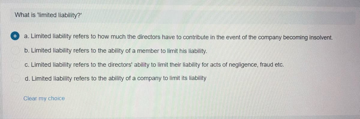 What is 'limited liability?'
a. Limited liability refers to how much the directors have to contribute in the event of the company becoming insolvent.
b. Limited liability refers to the ability of a member to limit his liability.
c. Limited liability refers to the directors' ability to limit their liability for acts of negligence, fraud etc.
d. Limited liability refers to the ability of a company to limit its liability
Clear my choice
