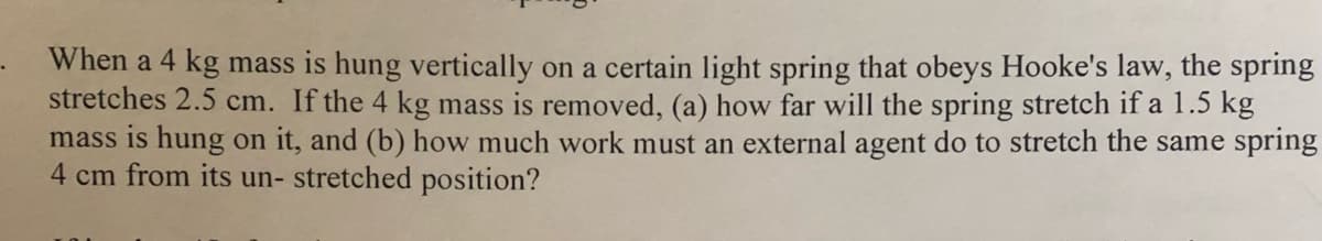 When a 4 kg mass is hung vertically on a certain light spring that obeys Hooke's law, the spring
stretches 2.5 cm. If the 4 kg mass is removed, (a) how far will the spring stretch if a 1.5 kg
mass is hung on it, and (b) how much work must an external agent do to stretch the same spring
4 cm from its un- stretched position?
