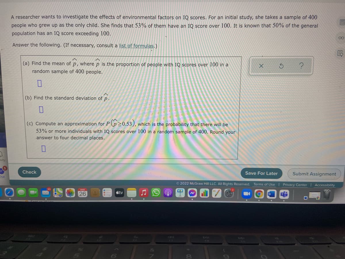 A researcher wants to investigate the effects of environmental factors on IQ scores. For an initial study, she takes a sample of 400
圖
people who grew up as the only child. She finds that 53% of them have an IQ score over 100. It is known that 50% of the general
population has an IQ score exceeding 100.
00
Answer the following. (If necessary, consult a list of formulas.)
(a) Find the mean of p, where p is the proportion of people with IQ scores over 100 in a
random sample of 400 people.
(b) Find the standard deviation of p.
(c) Compute an approximation for P (p>0.53), which is the probability that there will be
53% or more individuals with IQ scores over 100 in a random sample of 400. Round your
answer to four decimal places.
ivity
Check
Save For Later
Submit Assignment
Chat
O 2022 McGraw Hill LLC. AIl Rights Reserved. Terms of Use | Privacy Center| Accessibility
26
tv
