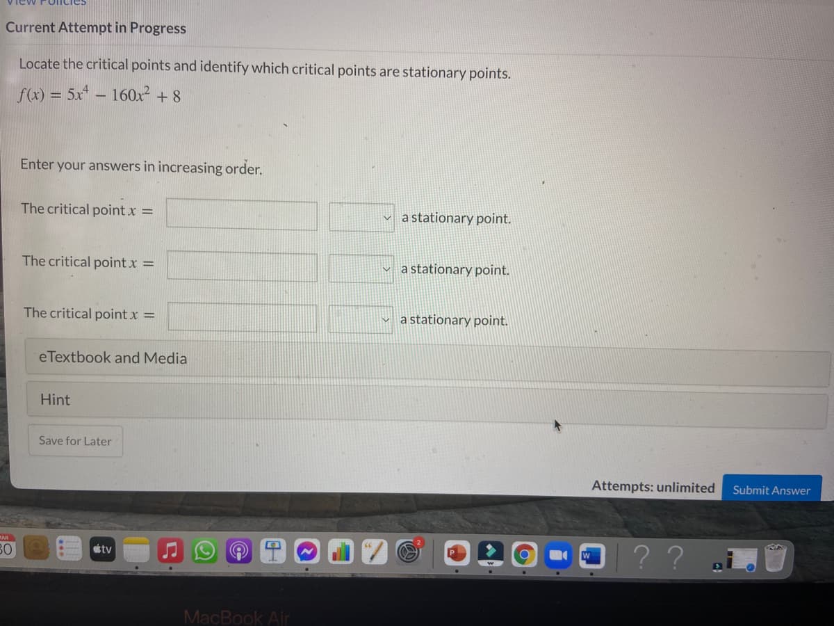 Current Attempt in Progress
Locate the critical points and identify which critical points are stationary points.
f(x) = 5x* – 160x + 8
Enter your answers in increasing order.
The critical point x =
a stationary point.
The critical point x =
v a stationary point.
The critical point x =
v a stationary point.
eTextbook and Media
Hint
Save for Later
Attempts: unlimited
Submit Answer
MAR
B0
? ?
tv
MacBook Air
