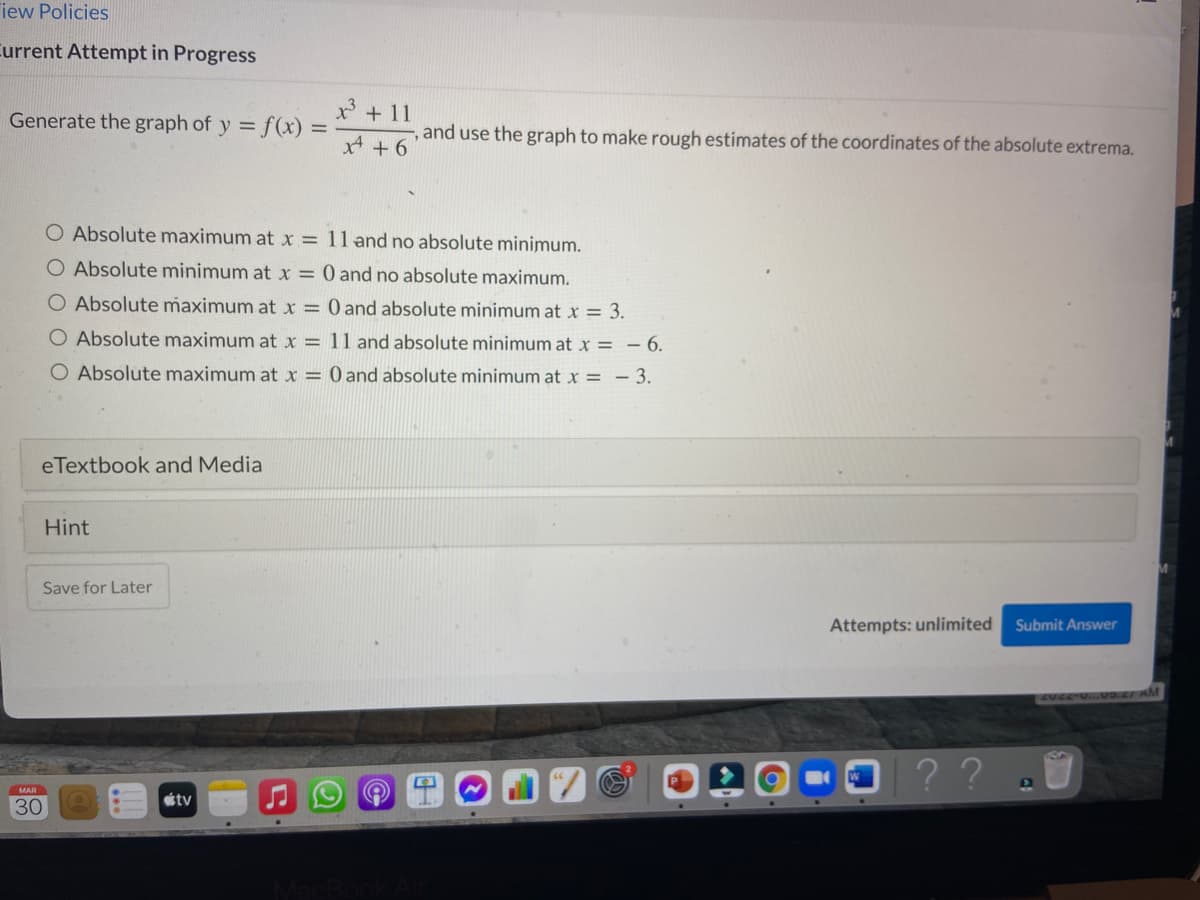 iew Policies
Current Attempt in Progress
Generate the graph of y = f(x)
x' + 11
and use the graph to make rough estimates of the coordinates of the absolute extrema.
x + 6
O Absolute maximum at x = 11 and no absolute minimum.
O Absolute minimum at x = 0 and no absolute maximum.
O Absolute maximum at x = 0 and absolute minimum at x = 3.
Absolute maximum at x = 11 and absolute minimum at x = – 6.
O Absolute maximum at x = 0 and absolute minimum at x = - 3.
eTextbook and Media
Hint
Save for Later
Attempts: unlimited
Submit Answer
AVEE UVo.cI AM
MAR
étv
30
