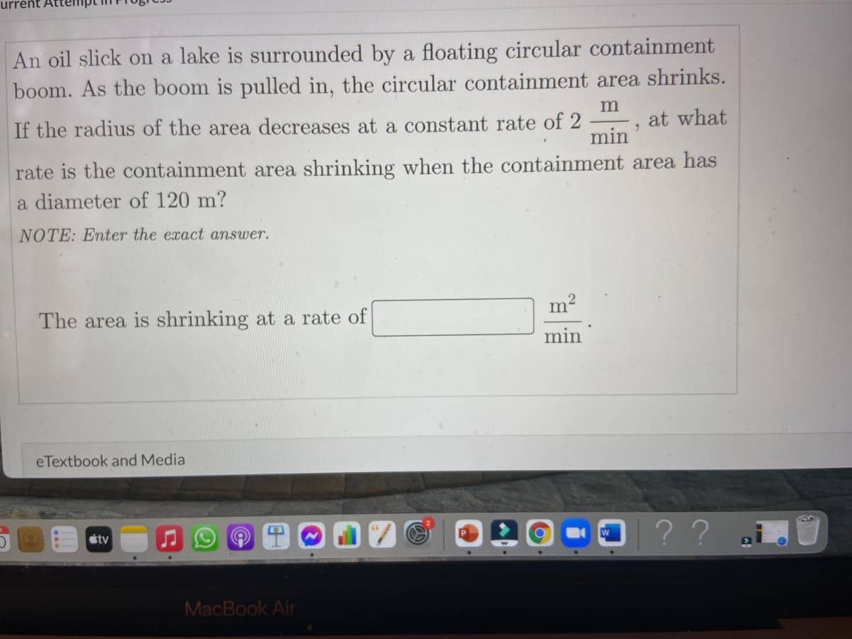 urrent
An oil slick on a lake is surrounded by a floating circular containment
boom. As the boom is pulled in, the circular containment area shrinks.
If the radius of the area decreases at a constant rate of 2
min
at what
rate is the containment area shrinking when the containment area has
a diameter of 120 m?
NOTE: Enter the exact answer.
The area is shrinking at a rate of
min
eTextbook and Media
??
étv
MacBook Air
