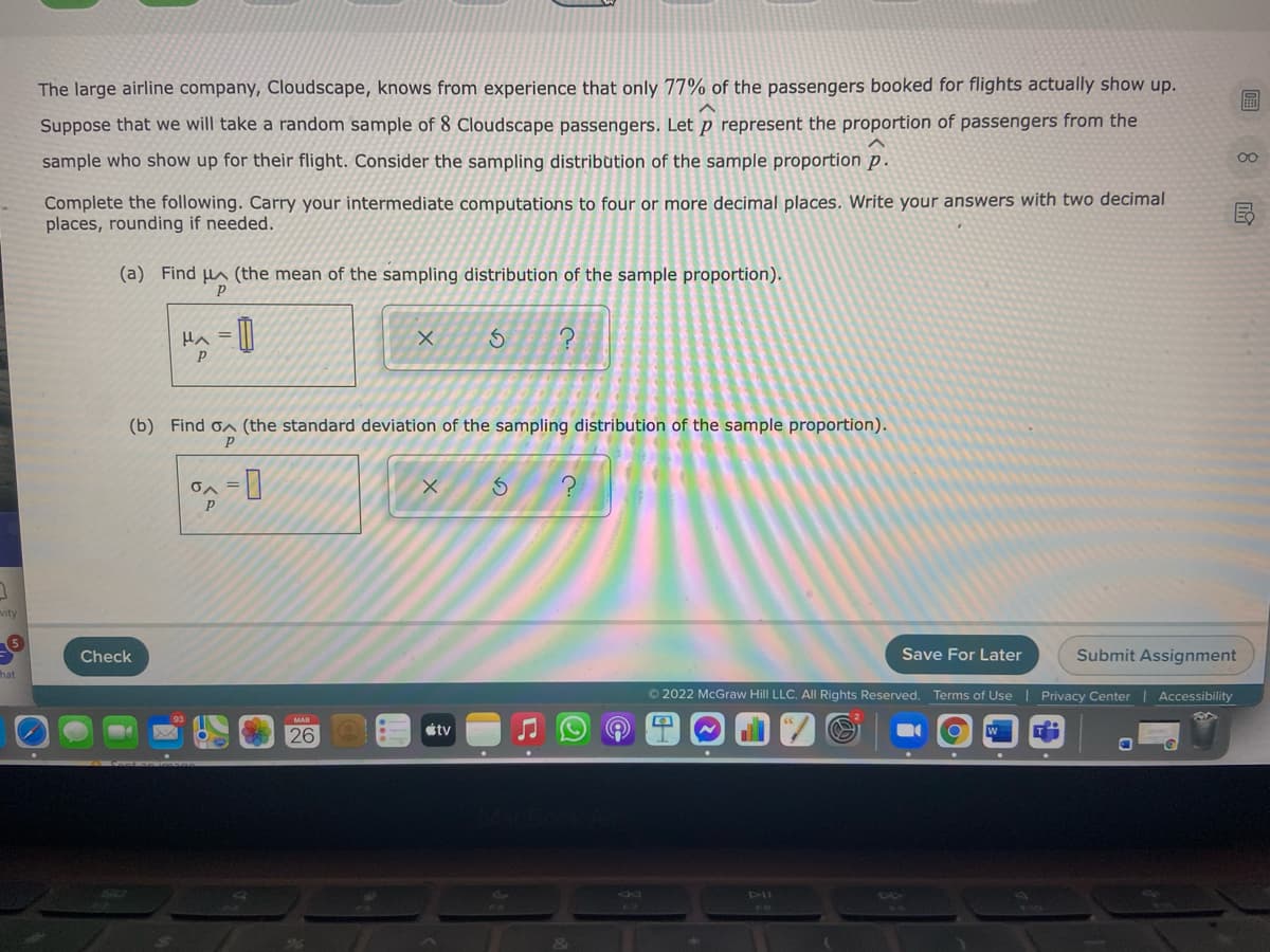 The large airline company, Cloudscape, knows from experience that only 77% of the passengers booked for flights actually show up.
圖
Suppose that we will take a random sample of 8 Cloudscape passengers. Let p represent the proportion of passengers from the
sample who show up for their flight. Consider the sampling distribution of the sample proportion p.
Complete the following. Carry your intermediate computations to four or more decimal places. Write your answers with two decimal
places, rounding if needed.
(a) Find µa (the mean of the sampling distribution of the sample proportion).
Ha = ||
(b) Find on (the standard deviation of the sampling distribution of the sample proportion).
on =
vity
5
Check
Save For Later
Submit Assignment
hat
© 2022 McGraw Hill LLC. AIl Rights Reserved. Terms of Use | Privacy Center
Accessibility
étv
26
DII
