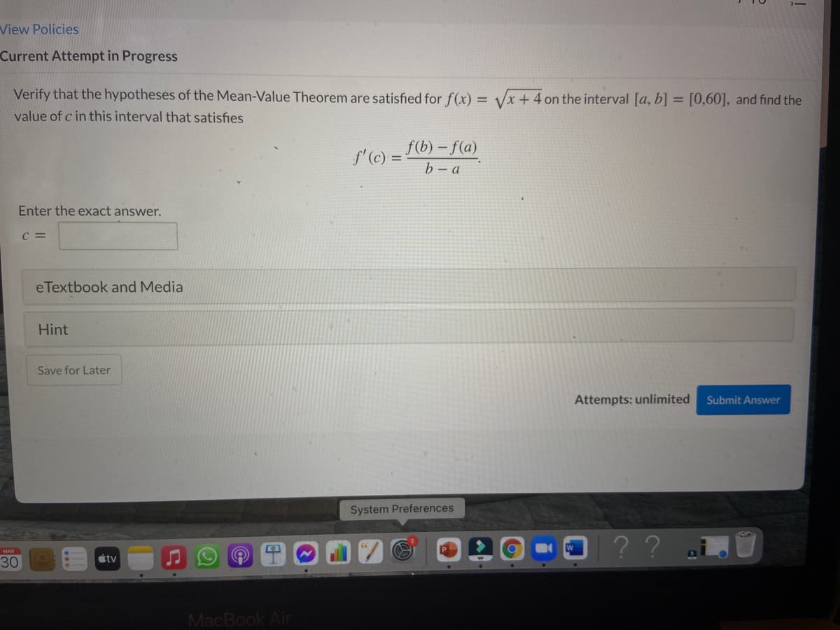 View Policies
Current Attempt in Progress
Verify that the hypotheses of the Mean-Value Theorem are satisfied for f(x) = Vx +4 on the interval [a, b] = [0,60], and find the
value of c in this interval that satisfies
f'(c) = Fb) – f(a)
b – a
Enter the exact answer.
C =
eTextbook and Media
Hint
Save for Later
Attempts: unlimited
Submit Answer
System Preferences
|??.
MAR
30
tv
MacBook Air
...
