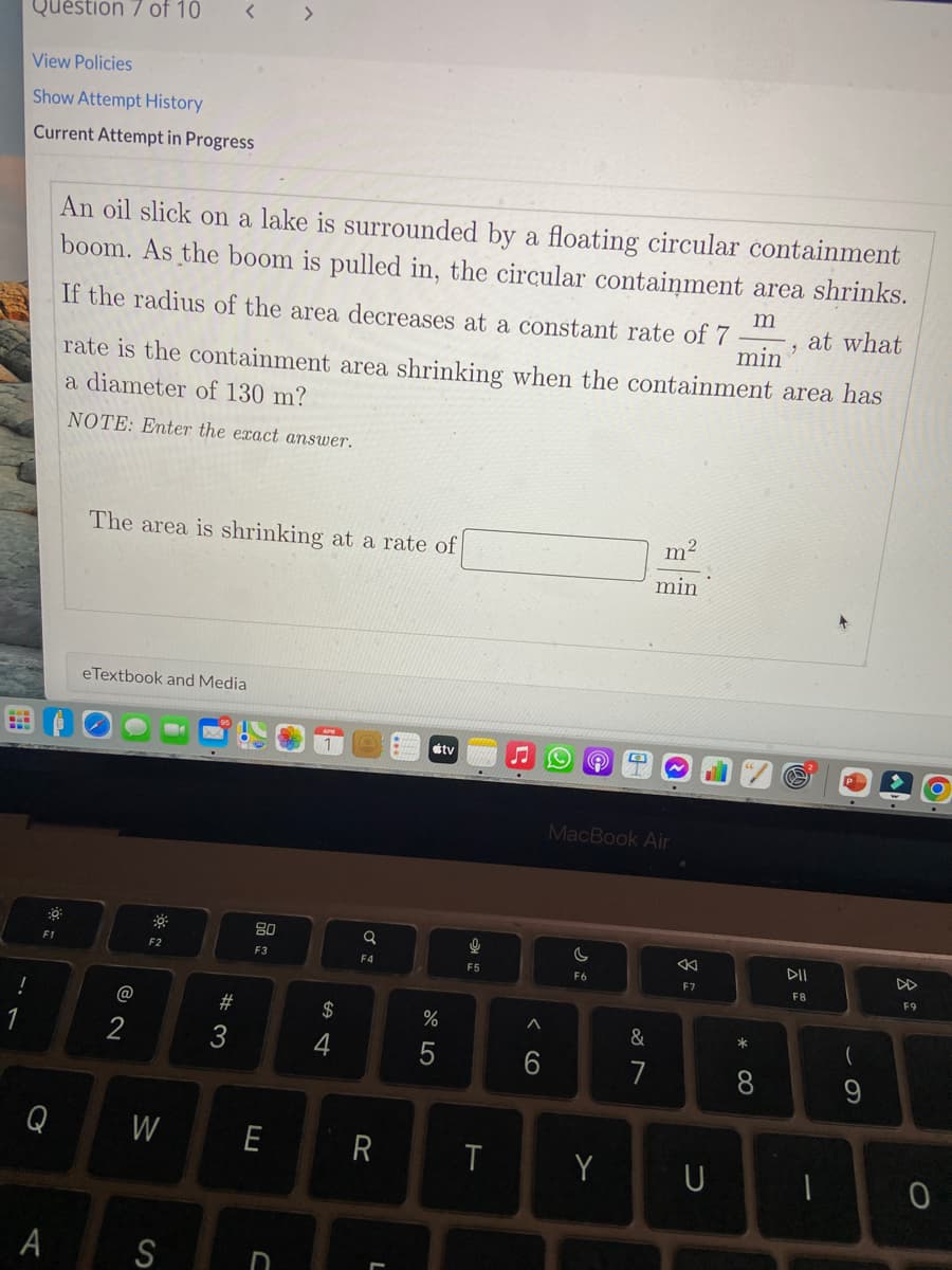 Question 7 of 10
< >
View Policies
Show Attempt History
Current Attempt in Progress
An oil slick on a lake is surrounded by a floating circular containment
boom. As the boom is pulled in, the circular contaiņment area shrinks.
m
If the radius of the area decreases at a constant rate of 7
min
at what
rate is the containment area shrinking when the containment area has
a diameter of 130 m?
NOTE: Enter the exact answer.
The area is shrinking at a rate of
m²
min
eTextbook and Media
stv
MacBook Air
80
F1
F2
F3
DD
F4
F5
F6
F7
F8
F9
@
23
$
&
2
5
7
8.
Q
W
E
Y
S
呂:
< cO
W #
