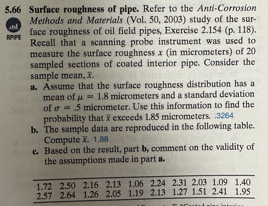 5.66 Surface roughness of pipe. Refer to the Anti-Corrosion
Methods and Materials (Vol. 50, 2003) study of the sur-
face roughness of oil field pipes, Exercise 2.154 (p. 118).
Recall that a scanning probe instrument was used to
measure the surface roughness x (in micrometers) of 20
sampled sections of coated interior pipe. Consider the
sample mean, x.
...
RPIPE
a. Assume that the surface roughness distribution has a
mean of u = 1.8 micrometers and a standard deviation
of o = = .5 micrometer. Use this information to find the
probability that x exceeds 1.85 micrometers. 3264
b. The sample data are reproduced in the following table.
Compute x. 1.88
c. Based on the result, part b, comment on the validity of
the assumptions made in part a.
1.72 2.50 2.16 2.13 1.06 2.24 2.31 2.03 1.09 1.40
2.57 2.64 1.26 2.05 1.19 2.13 1.27 1.51 2.41 1.95
"Cent