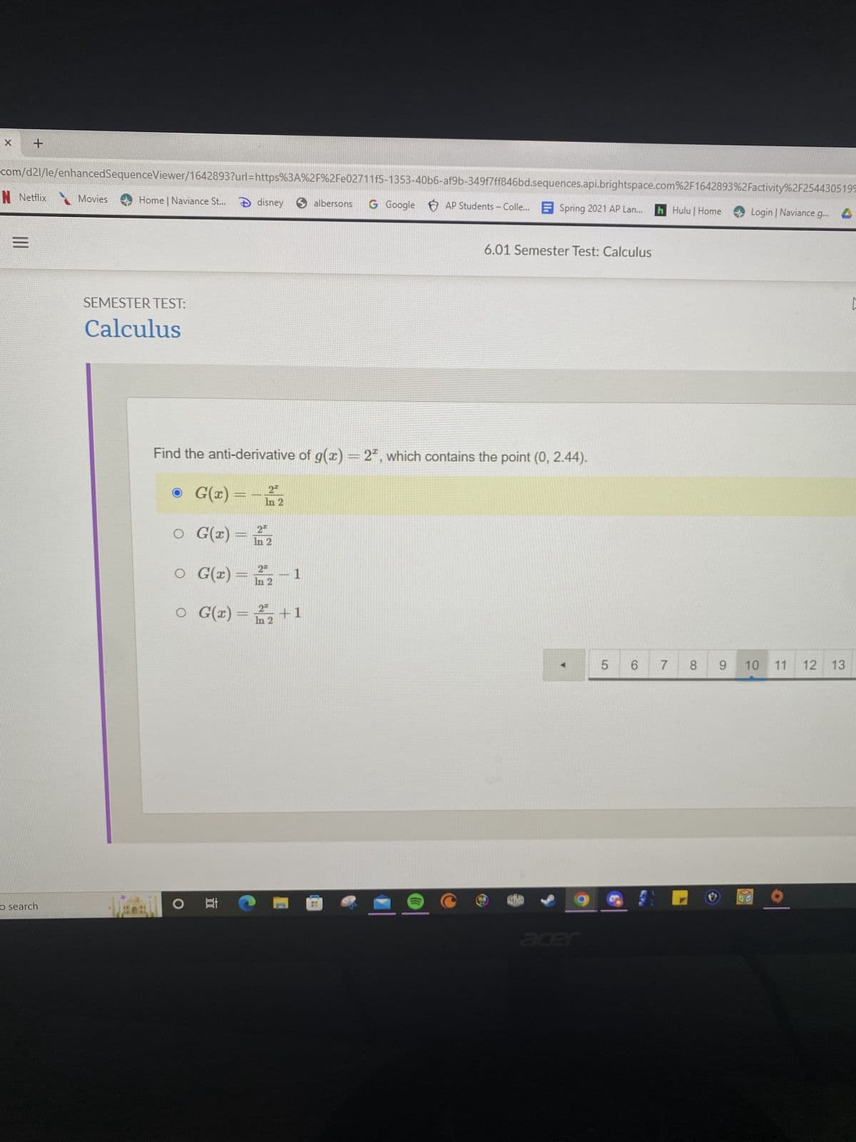 +
com/d21/le/enhancedSequenceViewer/1642893?url=https%3A%2F%2Fe02711f5-1353-40b6-af9b-349f7ff846bd.sequences.api.brightspace.com%2F1642893%2Factivity%2F2544305199
N Netflix Movies Home | Naviance St... disney albersons G Google AP Students - Colle...Spring 2021 AP Lan... h Hulu | Home
Login | Naviance g...
=
6.01 Semester Test: Calculus
SEMESTER TEST:
Calculus
Find the anti-derivative of g(x) = 2*, which contains the point (0, 2.44).
2™
G(x) = -1/2
In
2™
O
○ G(x) = In 2
2*
O
○ G(x) = n2
-1
○ G(x) = 12 +1
In
5
O Et
o search
6 7
8
[
9 10 11 12 13