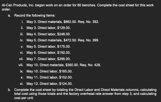 Al-Can Products, Inc. began work on an order for 80 benches. Complete the cost sheet for this work
order.
a. Record the following items:
i.
ii.
iii. May 4. Direct labor, $248.00.
iv.
v.
vi.
May 6. Direct labor, $192.00.
vii. May 7. Direct labor, $295.00.
viii. May 10. Direct materials, $360.00. Req. No. 428.
ix.
May 10. Direct labor, $165.00.
x.
May 11. Direct labor, $152.00.
xi. May 12. Direct labor, $124.00.
b. Complete the cost sheet by totaling the Direct Labor and Direct Materials columns, calculating
total cost using those totals and the factory overhead rate answer from step 3, and calculating
cost per unit.
May 3. Direct materials, $862.50. Req. No. 392.
May 3. Direct labor, $129.00.
May 5. Direct materials, $472.50. Req. No. 399.
May 5. Direct labor, $175.00.