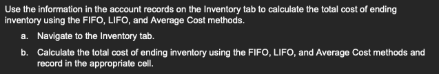 Use the information in the account records on the Inventory tab to calculate the total cost of ending
inventory using the FIFO, LIFO, and Average Cost methods.
a. Navigate to the Inventory tab.
b. Calculate the total cost of ending inventory using the FIFO, LIFO, and Average Cost methods and
record in the appropriate cell.