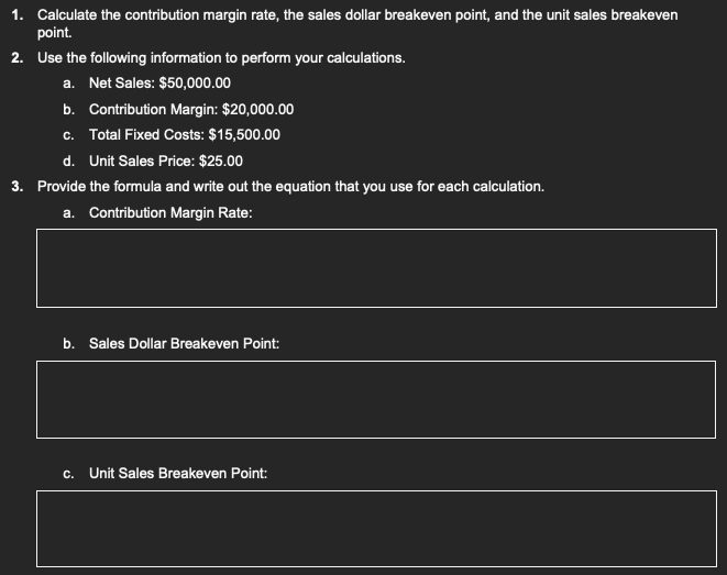 1. Calculate the contribution margin rate, the sales dollar breakeven point, and the unit sales breakeven
point.
2. Use the following information to perform your calculations.
a. Net Sales: $50,000.00
b. Contribution Margin: $20,000.00
c. Total Fixed Costs: $15,500.00
d. Unit Sales Price: $25.00
3. Provide the formula and write out the equation that you use for each calculation.
a. Contribution Margin Rate:
b. Sales Dollar Breakeven Point:
C. Unit Sales Breakeven Point: