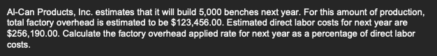 Al-Can Products, Inc. estimates that it will build 5,000 benches next year. For this amount of production,
total factory overhead is estimated to be $123,456.00. Estimated direct labor costs for next year are
$256,190.00. Calculate the factory overhead applied rate for next year as a percentage of direct labor
costs.