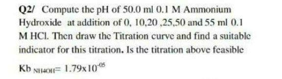 Q2/ Compute the pH of 50.0 ml 0.1 M Ammonium
Hydroxide at addition of 0, 10,20 ,25,50 and 55 ml 0.1
M HCI. Then draw the Titration curve and find a suitable
indicator for this titration. Is the titration above feasible
Kb NH4OH= 1.79x10 5
