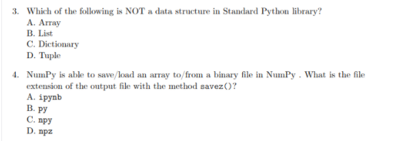 3. Which of the following is NOT a data structure in Standard Python library?
А. Array
B. List
C. Dictionary
D. Tuple
4. NumPy is able to save/load an array to/from a binary file in NumPy . What is the file
extension of the output file with the method savez()?
А. iрynb
В. ру
С. пру
D. npz
