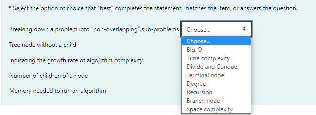 Select the option of choice that "best" completes the statement, matches the item, or answers the question.
Breaking down a problem into "non-overlapping" sub-problems Choose.
Choose.
Big-O
Time complexity
Divide and Conquer
Tree node without a child
Indicating the growth rate of algorithm complexity
Number of children of a node
Terminal node
Degree
Memory needed to run an algorithm
Recursion
Branch node
Space complexity
