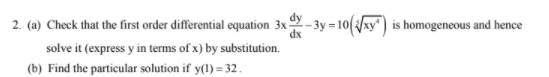 dy
2. (a) Check that the first order differential equation 3x-
dx
- 3y = 10(xy) is homogeneous and hence
solve it (express y in terms of x) by substitution.
(b) Find the particular solution if y(1) = 32.
