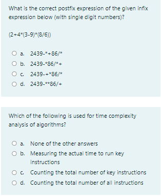 What is the correct postfix expression of the given infix
expression below (with single digit numbers)?
(2+4*(3-9)*(8/6))
O a. 2439-*+86/"
O b. 2439-*86/*+
O. 2439-+*86/*
O d. 2439-**86/+
Which of the following is used for time complexity
analysis of algorithms?
O a. None of the other answers
O b. Measuring the actual time to run key
instructions
O. Counting the total number of key instructions
O d. Counting the total number of all instructions
