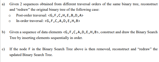 a) Given 2 sequences obtained from different traversal orders of the same binary tree, reconstruct
and "redraw" the original binary tree of the following case:
o Post-order traversal: <G, F,C,H,E,B,D, A>
o In-order traversal: <G, F,C,A,D,E, H, B>
b) Given a sequence of data elements <G,F,C,A,D,E,H,B», construct and draw the Binary Search
Tree by inserting elements sequentially in order.
c) If the node F in the Binary Search Tree above is then removed, reconstruct and "redraw" the
updated Binary Search Tree.
