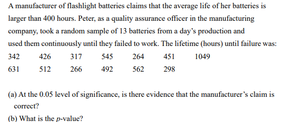 A manufacturer of flashlight batteries claims that the average life of her batteries is
larger than 400 hours. Peter, as a quality assurance officer in the manufacturing
company, took a random sample of 13 batteries from a day's production and
used them continuously until they failed to work. The lifetime (hours) until failure was:
342
426
317
545
264
451
1049
631
512
266
492
562
298
(a) At the 0.05 level of significance, is there evidence that the manufacturer's claim is
correct?
(b) What is the p-value?
