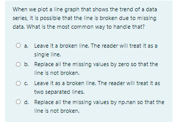 When we plot a line graph that shows the trend of a data
series, it is possible that the line is broken due to missing
data. What is the most common way to handle that?
O a. Leave it a broken line. The reader will treat it as a
single line.
O b. Replace all the missing values by zero so that the
line is not broken.
O. Leave it as a broken line. The reader will treat it as
two separated lines.
O d. Replace all the missing values by np.nan so that the
line is not broken.
